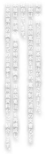 　昭和22年５月３日、日本国憲法が施行されました。
　当館は、日本国憲法の原本をはじめ、憲法制定過程の文書などを保存しています。
　本展は、平成２９年春の特別展「誕生　日本国憲法」を再構成し、日本国憲法の誕生までの出来事を当館所蔵資料からご紹介します。