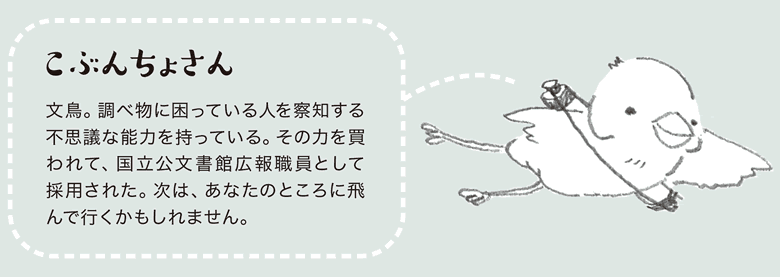 こぶんちょさん　文鳥。調べ物に困っている人を察知する不思議な能力を持っている。その力を買われて、国立公文書館広報職員として採用された。次は、あなたのところに飛んで行くかもしれません。