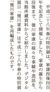 平成二十八年春の特別展は、家康没後四百年を記念して開催しました。家康の誕生から没後まで、徳川家康の様々な事績や逸話を、当館所蔵資料からご紹介しました。デジタル展示「徳川家康」は平成二十八年春の特別展「徳川家康」を再編成したものです。