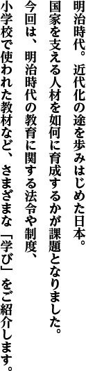 明治時代。近代化の途を歩みはじめた日本。国家を支える人材を如何に育成するかが課題となりました。今回は、明治時代の教育に関する法令や制度、小学校で使われた教材など、さまざまな「学び」をご紹介します。