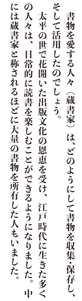 　書物を愛する人々（蔵書家）は、どのようにして書物を収集・保存し、そして活用したのでしょう。
　太平の世で花開いた出版文化の恩恵を受け、江戸時代に生きた多くの人々は、日常的に読書を楽しむことができるようになりました。中には蔵書家と称されるほどに大量の書物を所有した人もいました。

