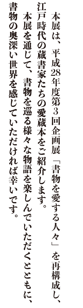 本展は、平成28年度第３回企画展「書物を愛する人々」を再構成し、江戸時代の蔵書家たちの愛蔵本をご紹介します。
　本展を通じて、書物を巡る様々な物語を楽しんでいただくとともに、書物の奥深い世界を感じていただければ幸いです。
