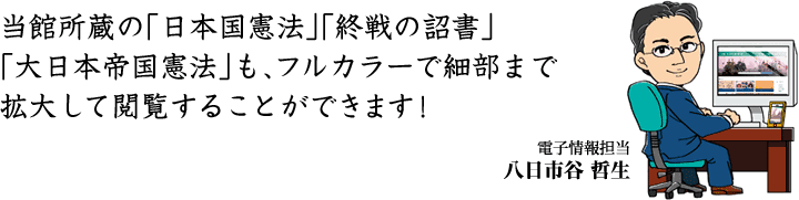 当館所蔵の「日本国憲法」「終戦の詔書」「大日本帝国憲法」も、フルカラーで細部まで拡大して閲覧することができます！