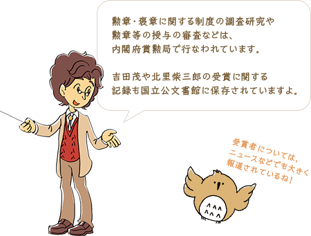 勲章・褒章に関する制度の調査研究や勲章等の授与の審査などは、内閣府賞勲局で行なわれています。吉田茂や北里柴三郎の受賞に関する記録も国立公文書館に保存されていますよ。／受賞者については、ニュースなどでも大きく報道されているね！