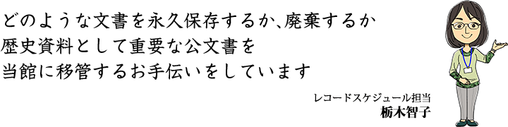 どのような文書を永久保存するか、廃棄するか歴史資料として重要な公文書を当館に移管するお手伝いをしています