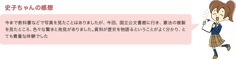 史子ちゃんの感想　今まで教科書などで印字されたものを見たことはありましたが、今回、国立公文書館に行き、憲法の原本（複製）を見たところ、色々な驚きと発見がありました。資料が歴史を物語るということがよく分かり、とても貴重な体験でした