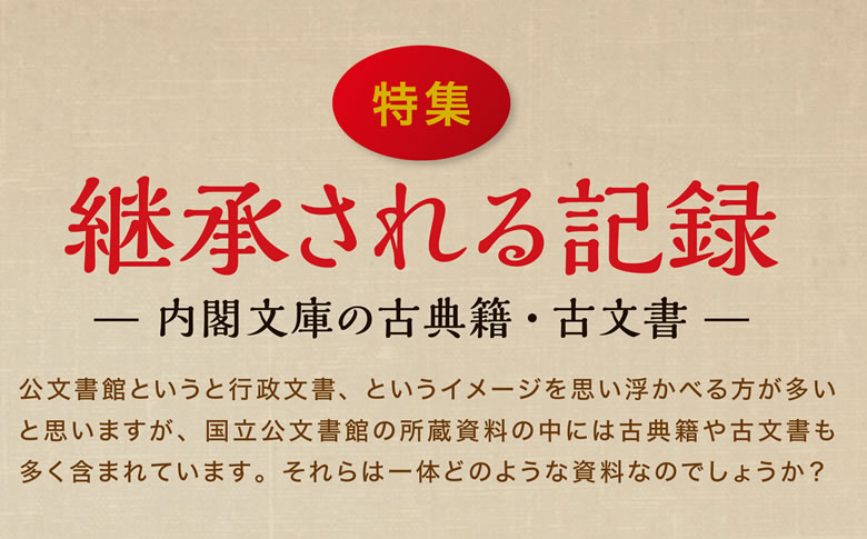 継承される記録 内閣文庫の古典籍・古文書　公文書館というと行政文書、というイメージを思い浮かべる方が多いと思いますが、国立公文書館の所蔵資料の中には古典籍や古文書も多く含まれています。それらは一体どのような資料なのでしょうか？