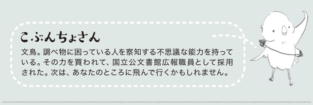 こぶんちょさん　文鳥。調べ物に困っている人を察知する不思議な能力を持っている。その力を買われて、国立公文書館広報職員として採用された。次は、あなたのところに飛んで行くかもしれません。