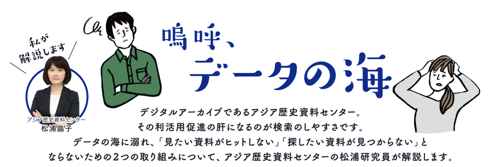 嗚呼、データの海
      　デジタルアーカイブであるアジア歴史資料センター。
その利活用促進の肝になるのが検索のしやすさです。
データの海に溺れ、「見たい資料がヒットしない」「探したい資料が見つからない」と
ならないための２つの取り組みについて、アジア歴史資料センターの松浦研究員が解説します。<br>
https://www.jacar.go.jp