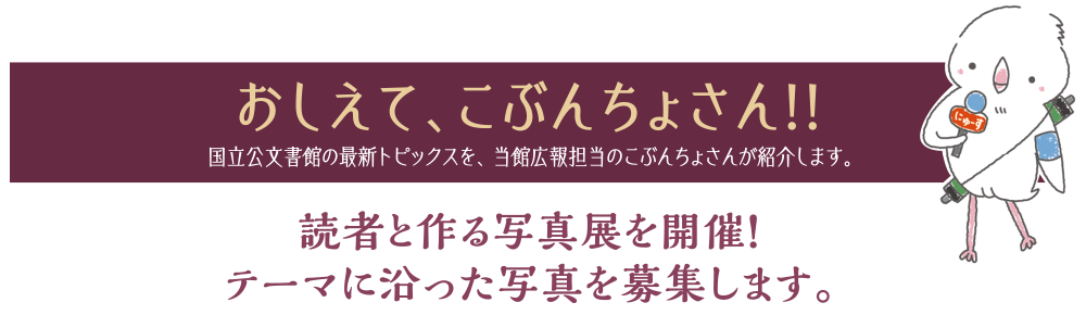 おしえて、こぶんちょさん!! 国立公文書館の最新トピックスを、当館広報担当のこぶんちょさんが紹介します。読者と作る写真展を開催！ テーマに沿った写真を募集します。