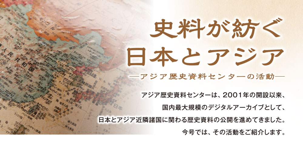 史料が紡ぐ日本とアジア　―アジア歴史資料センターの活動―　アジア歴史資料センターは、２００１年の開設以来、国内最大規模のデジタルアーカイブとして、日本とアジア近隣諸国に関わる歴史資料の公開を進めてきました。今号では、その活動をご紹介します。<br>
https://www.jacar.go.jp