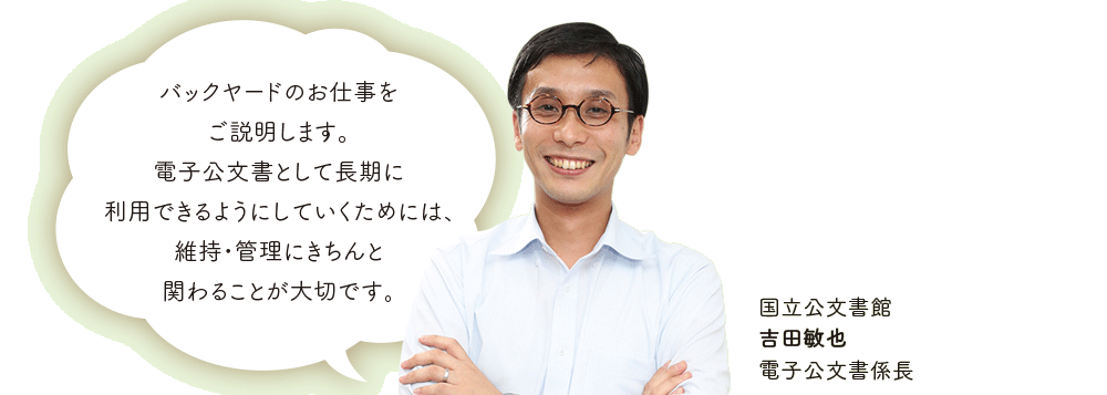 バックヤードのお仕事を
ご説明します。電子公文書として長期に利用できるようにしていくためには、維持・管理にきちんと関わることが大切です。国立公文書館 吉田敏也 電子公文書係長
