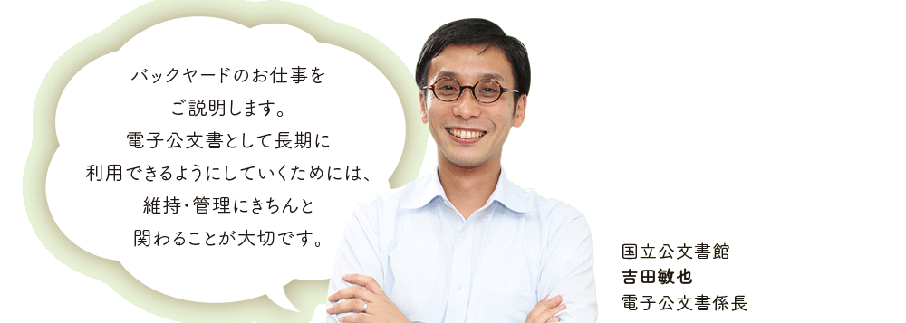 バックヤードのお仕事を
ご説明します。電子公文書として長期に利用できるようにしていくためには、維持・管理にきちんと関わることが大切です。国立公文書館　吉田敏也　電子公文書係長