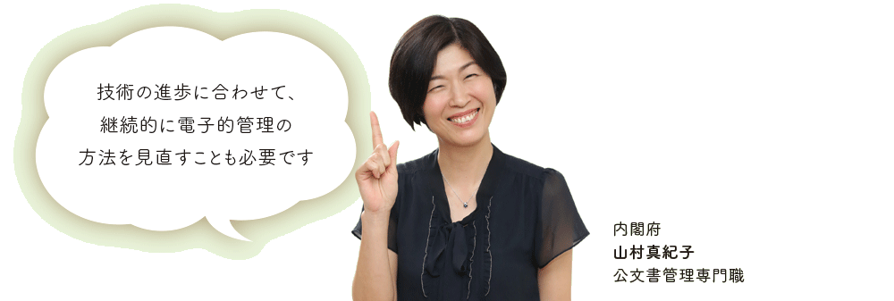 技術の進歩に合わせて、継続的に電子的管理の方法を見直すことも必要です 内閣府 山村真紀子 公文書管理専門職