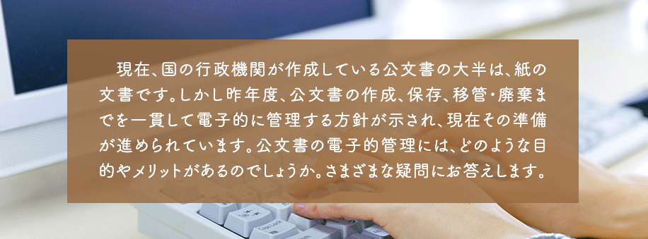 現在、国の行政機関が作成している公文書の大半は、紙の文書です。しかし昨年度、公文書の作成、保存、移管・廃棄までを一貫して電子的に管理する方針が示され、現在その準備が進められています。公文書の電子的管理には、どのような目的やメリットがあるのでしょうか。さまざまな疑問にお答えします。