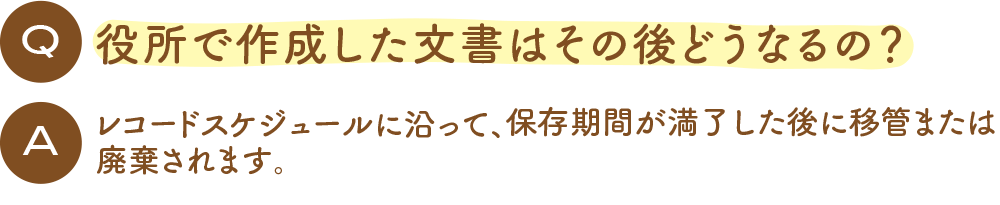 Q 役所で作成した文書はその後どうなるの？ A レコードスケジュールに沿って、保存期間が満了した後に移管または廃棄されます。