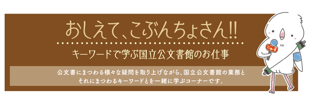 おしえて、こぶんちょさん!! キーワードで学ぶ国立公文書館のお仕事 公文書にまつわる様々な疑問を取り上げながら、国立公文書館の業務とそれにまつわるキーワードとを一緒に学ぶコーナーです。