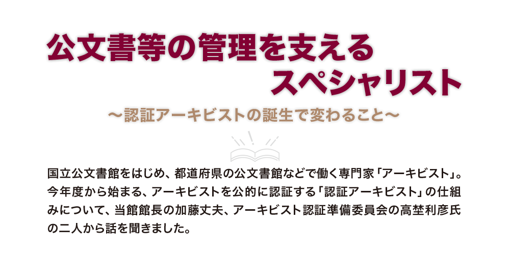 公文書等の管理を支えるスペシャリスト 〜認証アーキビストの誕生で変わること〜 国立公文書館をはじめ、都道府県の公文書館などで働く専門家「アーキビスト」。今年度から始まる、アーキビストを公的に認証する「認証アーキビスト」の仕組みについて、当館館長の加藤丈夫、アーキビスト認証準備委員会の高埜利彦氏の二人から話を聞きました。