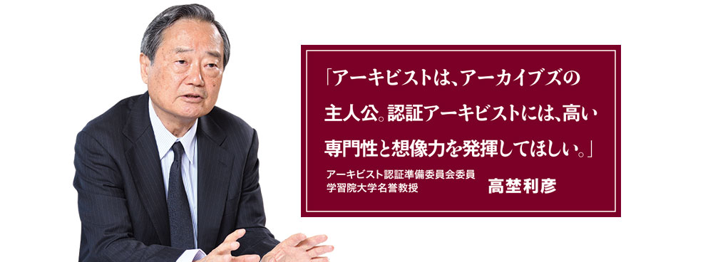 「アーキビストは、アーカイブズの主人公。認証アーキビストには、高い専門性と想像力を発揮してほしい。」アーキビスト認証準備委員会委員 学習院大学名誉教授 高埜利彦