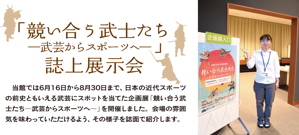 令和2年度第1回企画展「競い合う武士たち—武芸からスポーツへ—」誌上展示会　当館では6月16日から8月30日まで、日本の近代スポーツの前史ともいえる武芸にスポットを当てた企画展「競い合う武士たち―武芸からスポーツへ―」を開催しました。会場の雰囲気を味わっていただけるよう、その様子を誌面で紹介します。