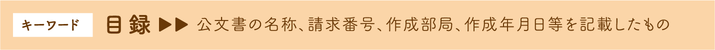 キーワード 目録　→公文書の名称、請求番号、作成部局、作成年月日等を記載したもの