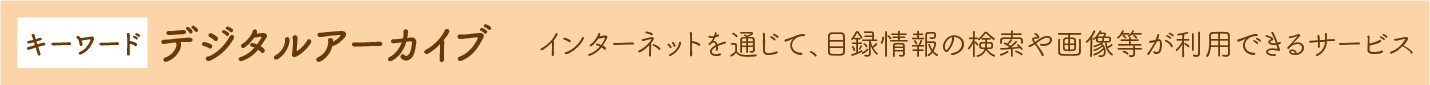 キーワード デジタルアーカイブ →ンターネットを通じて、目録情報の検索や画像等が利用できるサービス