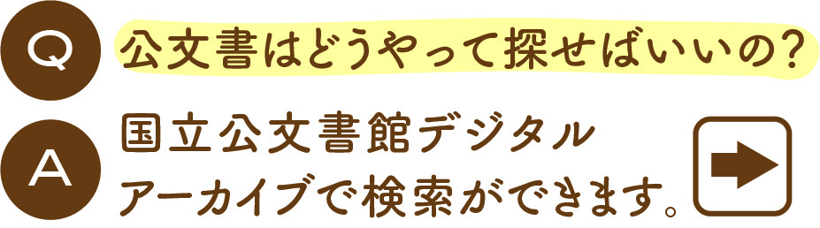 Q:公文書はどうやって探せばいいの？ A:国立公文書館デジタル
アーカイブで検索ができます。