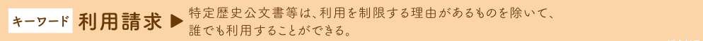 キーワード 利用請求　→ 特定歴史公文書等は、利用を制限する理由があるものを除いて、
誰でも利用することができる。