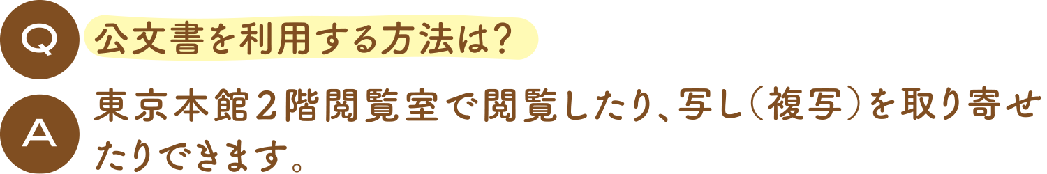 Q:公文書を利用する方法は？ 東京本館2階閲覧室で閲覧したり、写し（複写）を取り寄せたりできます。