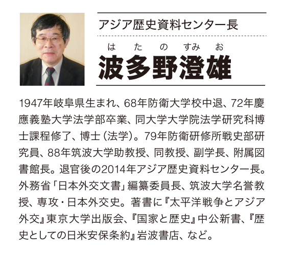 アジア歴史資料センター長 波多野澄雄 はたのすみお 1947年岐阜県生まれ、68年防衛大学校中退、72年慶應義塾大学法学部卒業、同大学大学院法学研究科博士課程修了、博士（法学）。79年防衛研修所戦史部研究員、88年筑波大学助教授、同教授、副学長、附属図書館長。退官後の2014年アジア歴史資料センター長。外務省「日本外交文書」編纂委員長、筑波大学名誉教授、専攻・日本外交史。著書に『太平洋戦争とアジア外交』東京大学出版会、『国家と歴史』中公新書、『歴史としての日米安保条約』岩波書店、など。 