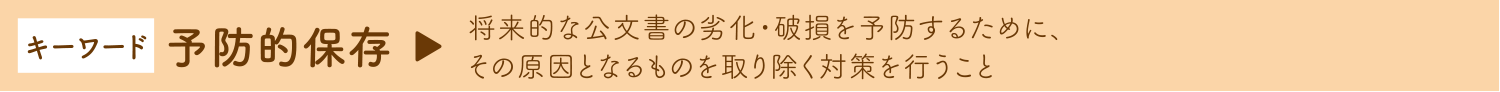 キーワード 予防的保存　→ 将来的な公文書の劣化・破損を予防するために、その原因となるものを取り除く対策を行うこと