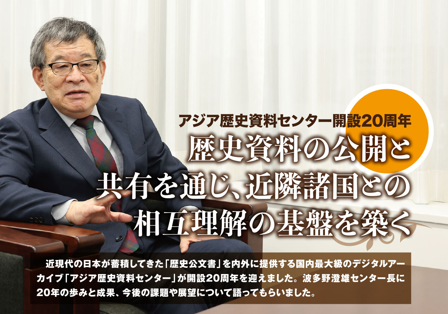 特集 アジア歴史資料センター開設20周年 歴史資料の公開と共有を通じ、近隣諸国との相互理解の基盤を築く 　近現代の日本が蓄積してきた「歴史公文書」を内外に提供する国内最大級のデジタルアーカイブ「アジア歴史資料センター」が開設20周年を迎えました。波多野澄雄センター長に20年の歩みと成果、今後の課題や展望について語ってもらいました。