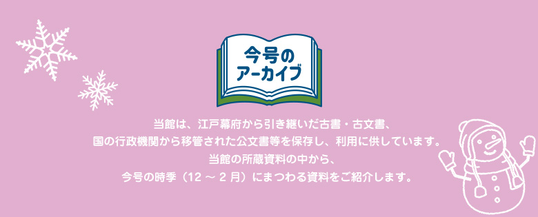 今号のアーカイブ 当館は、江戸幕府から引き継いだ古書・古文書、国の行政機関から移管された公文書等を保存し、利用に供しています。 当館の所蔵資料の中から、今号の時季（12～ 2月）にまつわる資料をご紹介します。