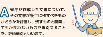 省庁が作成した文書について、その文書が高瀬に残すべきものかどうかを評価し、残すものと廃棄しても構わないものを選別することを、評価選別と言います。