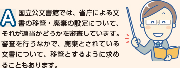 国立公文書館では、省庁による文書の移管・廃棄の設定について、それが適当かどうかを審査しています。審査を行う中で、廃棄とされている文書について、移管とするように求めることもあります。
