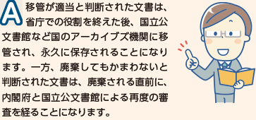 移管が適当と判断された文書は、省庁での役割を終えた後、国立公文書館など国のアーカイブズ機関に移管され、永久に保存されることになります。一方、廃棄してもかまわないと判断された文書は、廃棄される直前に、内閣府と国立公文書館による再度の審査を経ることになります。