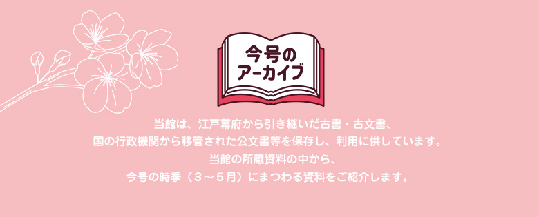 今号のアーカイブ 当館は、江戸幕府から引き継いだ古書・古文書、国の行政機関から移管された公文書等を保存し、利用に供しています。 当館の所蔵資料の中から、今号の時季（12～ 2月）にまつわる資料をご紹介します。